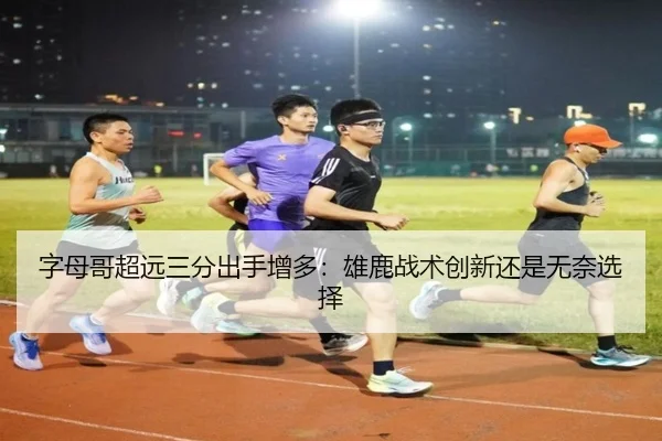 字母哥超远三分出手增多：雄鹿战术创新还是无奈选择